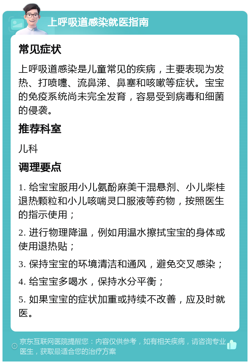 上呼吸道感染就医指南 常见症状 上呼吸道感染是儿童常见的疾病，主要表现为发热、打喷嚏、流鼻涕、鼻塞和咳嗽等症状。宝宝的免疫系统尚未完全发育，容易受到病毒和细菌的侵袭。 推荐科室 儿科 调理要点 1. 给宝宝服用小儿氨酚麻美干混悬剂、小儿柴桂退热颗粒和小儿咳喘灵口服液等药物，按照医生的指示使用； 2. 进行物理降温，例如用温水擦拭宝宝的身体或使用退热贴； 3. 保持宝宝的环境清洁和通风，避免交叉感染； 4. 给宝宝多喝水，保持水分平衡； 5. 如果宝宝的症状加重或持续不改善，应及时就医。