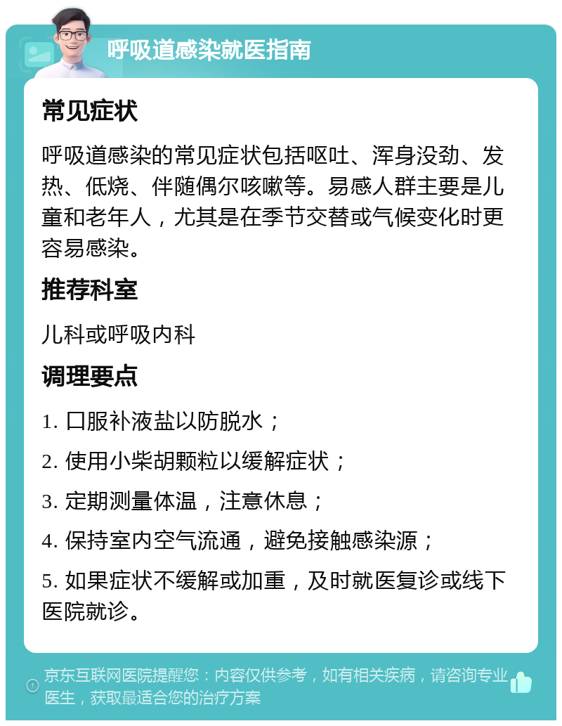 呼吸道感染就医指南 常见症状 呼吸道感染的常见症状包括呕吐、浑身没劲、发热、低烧、伴随偶尔咳嗽等。易感人群主要是儿童和老年人，尤其是在季节交替或气候变化时更容易感染。 推荐科室 儿科或呼吸内科 调理要点 1. 口服补液盐以防脱水； 2. 使用小柴胡颗粒以缓解症状； 3. 定期测量体温，注意休息； 4. 保持室内空气流通，避免接触感染源； 5. 如果症状不缓解或加重，及时就医复诊或线下医院就诊。