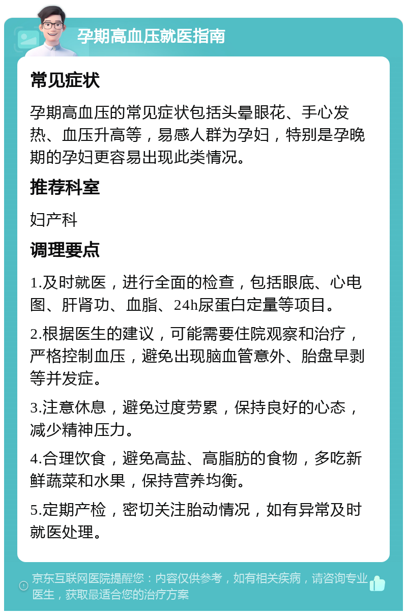 孕期高血压就医指南 常见症状 孕期高血压的常见症状包括头晕眼花、手心发热、血压升高等，易感人群为孕妇，特别是孕晚期的孕妇更容易出现此类情况。 推荐科室 妇产科 调理要点 1.及时就医，进行全面的检查，包括眼底、心电图、肝肾功、血脂、24h尿蛋白定量等项目。 2.根据医生的建议，可能需要住院观察和治疗，严格控制血压，避免出现脑血管意外、胎盘早剥等并发症。 3.注意休息，避免过度劳累，保持良好的心态，减少精神压力。 4.合理饮食，避免高盐、高脂肪的食物，多吃新鲜蔬菜和水果，保持营养均衡。 5.定期产检，密切关注胎动情况，如有异常及时就医处理。