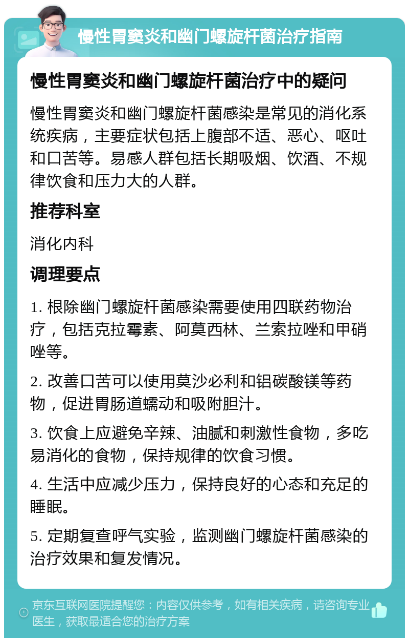 慢性胃窦炎和幽门螺旋杆菌治疗指南 慢性胃窦炎和幽门螺旋杆菌治疗中的疑问 慢性胃窦炎和幽门螺旋杆菌感染是常见的消化系统疾病，主要症状包括上腹部不适、恶心、呕吐和口苦等。易感人群包括长期吸烟、饮酒、不规律饮食和压力大的人群。 推荐科室 消化内科 调理要点 1. 根除幽门螺旋杆菌感染需要使用四联药物治疗，包括克拉霉素、阿莫西林、兰索拉唑和甲硝唑等。 2. 改善口苦可以使用莫沙必利和铝碳酸镁等药物，促进胃肠道蠕动和吸附胆汁。 3. 饮食上应避免辛辣、油腻和刺激性食物，多吃易消化的食物，保持规律的饮食习惯。 4. 生活中应减少压力，保持良好的心态和充足的睡眠。 5. 定期复查呼气实验，监测幽门螺旋杆菌感染的治疗效果和复发情况。