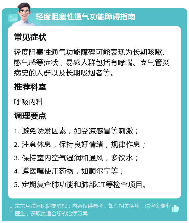 轻度阻塞性通气功能障碍指南 常见症状 轻度阻塞性通气功能障碍可能表现为长期咳嗽、憋气感等症状，易感人群包括有哮喘、支气管炎病史的人群以及长期吸烟者等。 推荐科室 呼吸内科 调理要点 1. 避免诱发因素，如受凉感冒等刺激； 2. 注意休息，保持良好情绪，规律作息； 3. 保持室内空气湿润和通风，多饮水； 4. 遵医嘱使用药物，如顺尔宁等； 5. 定期复查肺功能和肺部CT等检查项目。