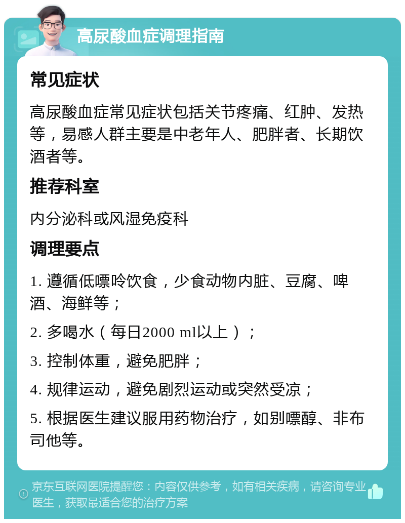 高尿酸血症调理指南 常见症状 高尿酸血症常见症状包括关节疼痛、红肿、发热等，易感人群主要是中老年人、肥胖者、长期饮酒者等。 推荐科室 内分泌科或风湿免疫科 调理要点 1. 遵循低嘌呤饮食，少食动物内脏、豆腐、啤酒、海鲜等； 2. 多喝水（每日2000 ml以上）； 3. 控制体重，避免肥胖； 4. 规律运动，避免剧烈运动或突然受凉； 5. 根据医生建议服用药物治疗，如别嘌醇、非布司他等。