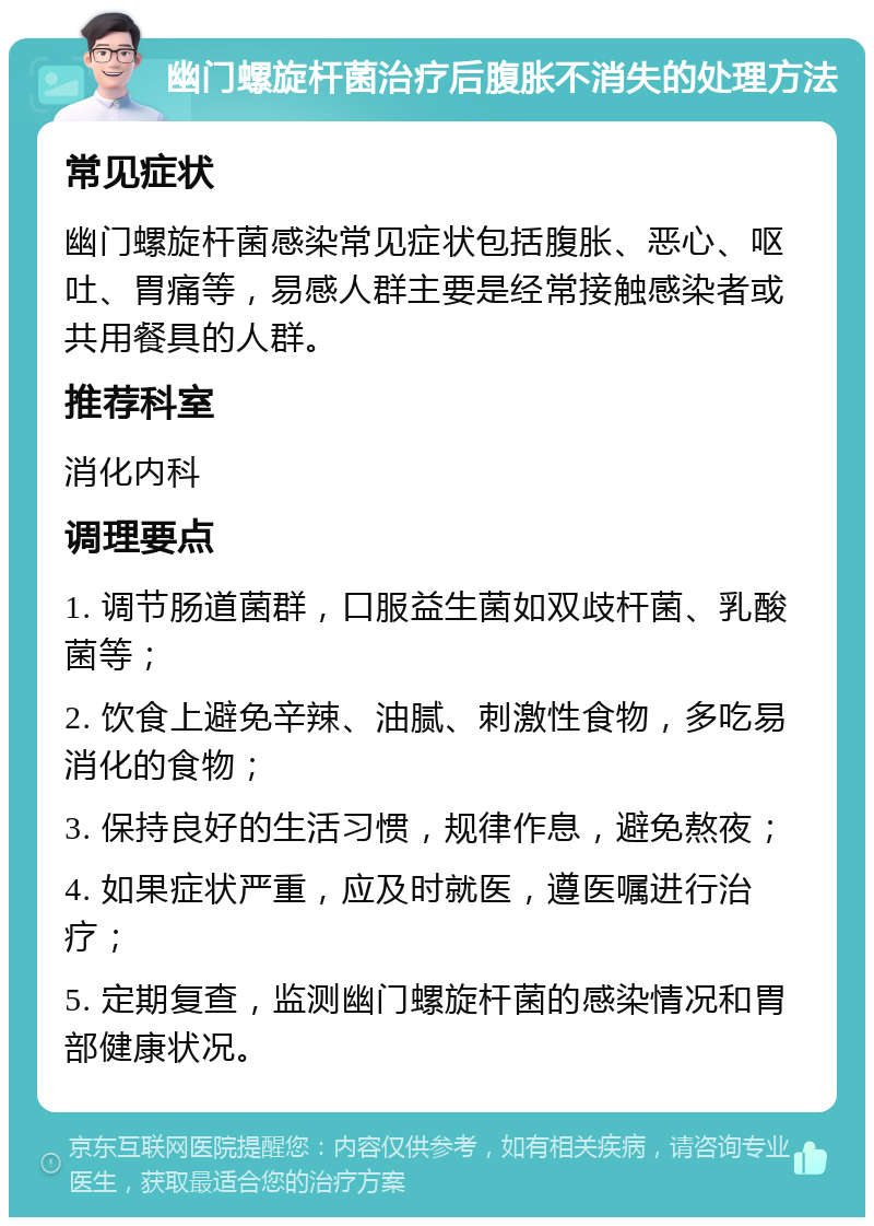 幽门螺旋杆菌治疗后腹胀不消失的处理方法 常见症状 幽门螺旋杆菌感染常见症状包括腹胀、恶心、呕吐、胃痛等，易感人群主要是经常接触感染者或共用餐具的人群。 推荐科室 消化内科 调理要点 1. 调节肠道菌群，口服益生菌如双歧杆菌、乳酸菌等； 2. 饮食上避免辛辣、油腻、刺激性食物，多吃易消化的食物； 3. 保持良好的生活习惯，规律作息，避免熬夜； 4. 如果症状严重，应及时就医，遵医嘱进行治疗； 5. 定期复查，监测幽门螺旋杆菌的感染情况和胃部健康状况。