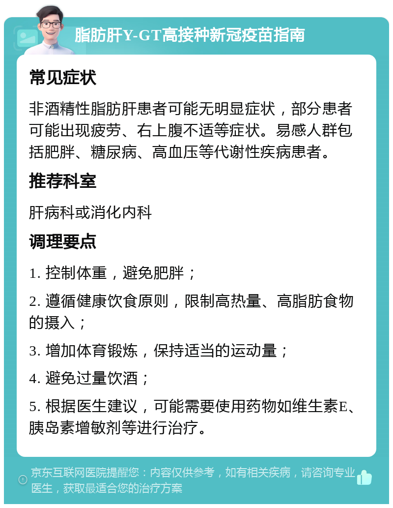 脂肪肝Y-GT高接种新冠疫苗指南 常见症状 非酒精性脂肪肝患者可能无明显症状，部分患者可能出现疲劳、右上腹不适等症状。易感人群包括肥胖、糖尿病、高血压等代谢性疾病患者。 推荐科室 肝病科或消化内科 调理要点 1. 控制体重，避免肥胖； 2. 遵循健康饮食原则，限制高热量、高脂肪食物的摄入； 3. 增加体育锻炼，保持适当的运动量； 4. 避免过量饮酒； 5. 根据医生建议，可能需要使用药物如维生素E、胰岛素增敏剂等进行治疗。