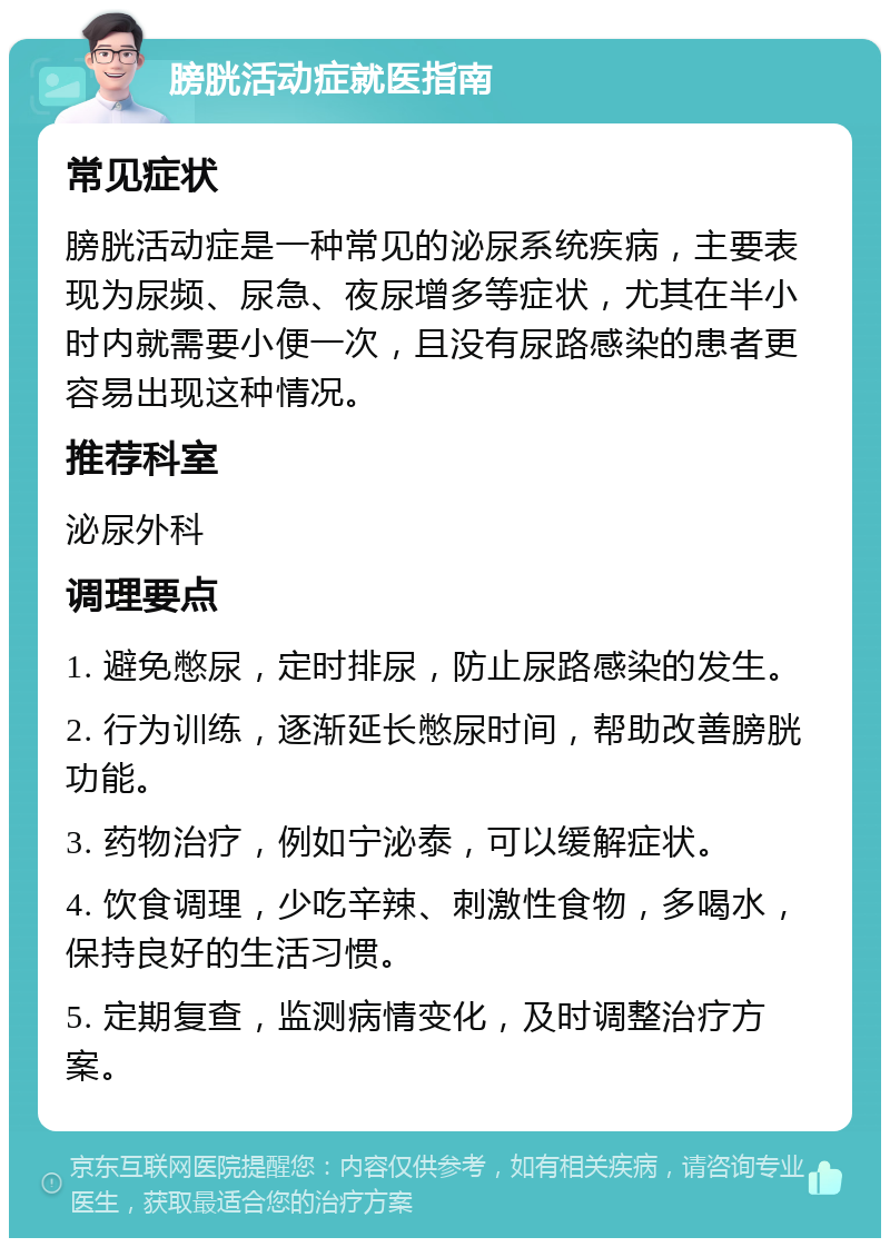 膀胱活动症就医指南 常见症状 膀胱活动症是一种常见的泌尿系统疾病，主要表现为尿频、尿急、夜尿增多等症状，尤其在半小时内就需要小便一次，且没有尿路感染的患者更容易出现这种情况。 推荐科室 泌尿外科 调理要点 1. 避免憋尿，定时排尿，防止尿路感染的发生。 2. 行为训练，逐渐延长憋尿时间，帮助改善膀胱功能。 3. 药物治疗，例如宁泌泰，可以缓解症状。 4. 饮食调理，少吃辛辣、刺激性食物，多喝水，保持良好的生活习惯。 5. 定期复查，监测病情变化，及时调整治疗方案。