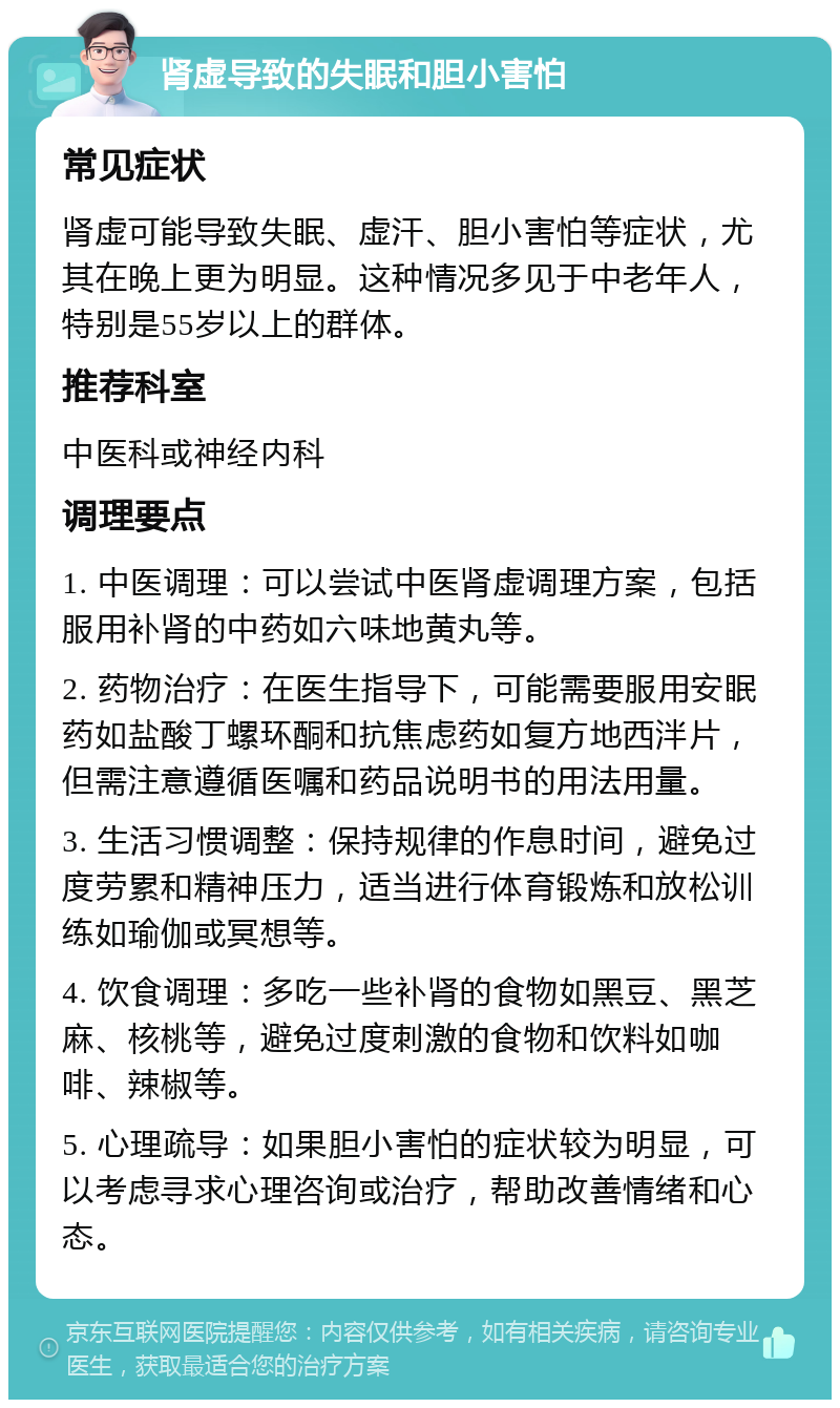 肾虚导致的失眠和胆小害怕 常见症状 肾虚可能导致失眠、虚汗、胆小害怕等症状，尤其在晚上更为明显。这种情况多见于中老年人，特别是55岁以上的群体。 推荐科室 中医科或神经内科 调理要点 1. 中医调理：可以尝试中医肾虚调理方案，包括服用补肾的中药如六味地黄丸等。 2. 药物治疗：在医生指导下，可能需要服用安眠药如盐酸丁螺环酮和抗焦虑药如复方地西泮片，但需注意遵循医嘱和药品说明书的用法用量。 3. 生活习惯调整：保持规律的作息时间，避免过度劳累和精神压力，适当进行体育锻炼和放松训练如瑜伽或冥想等。 4. 饮食调理：多吃一些补肾的食物如黑豆、黑芝麻、核桃等，避免过度刺激的食物和饮料如咖啡、辣椒等。 5. 心理疏导：如果胆小害怕的症状较为明显，可以考虑寻求心理咨询或治疗，帮助改善情绪和心态。