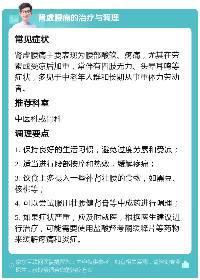 肾虚腰痛的治疗与调理 常见症状 肾虚腰痛主要表现为腰部酸软、疼痛，尤其在劳累或受凉后加重，常伴有四肢无力、头晕耳鸣等症状，多见于中老年人群和长期从事重体力劳动者。 推荐科室 中医科或骨科 调理要点 1. 保持良好的生活习惯，避免过度劳累和受凉； 2. 适当进行腰部按摩和热敷，缓解疼痛； 3. 饮食上多摄入一些补肾壮腰的食物，如黑豆、核桃等； 4. 可以尝试服用壮腰健肾膏等中成药进行调理； 5. 如果症状严重，应及时就医，根据医生建议进行治疗，可能需要使用盐酸羟考酮缓释片等药物来缓解疼痛和炎症。