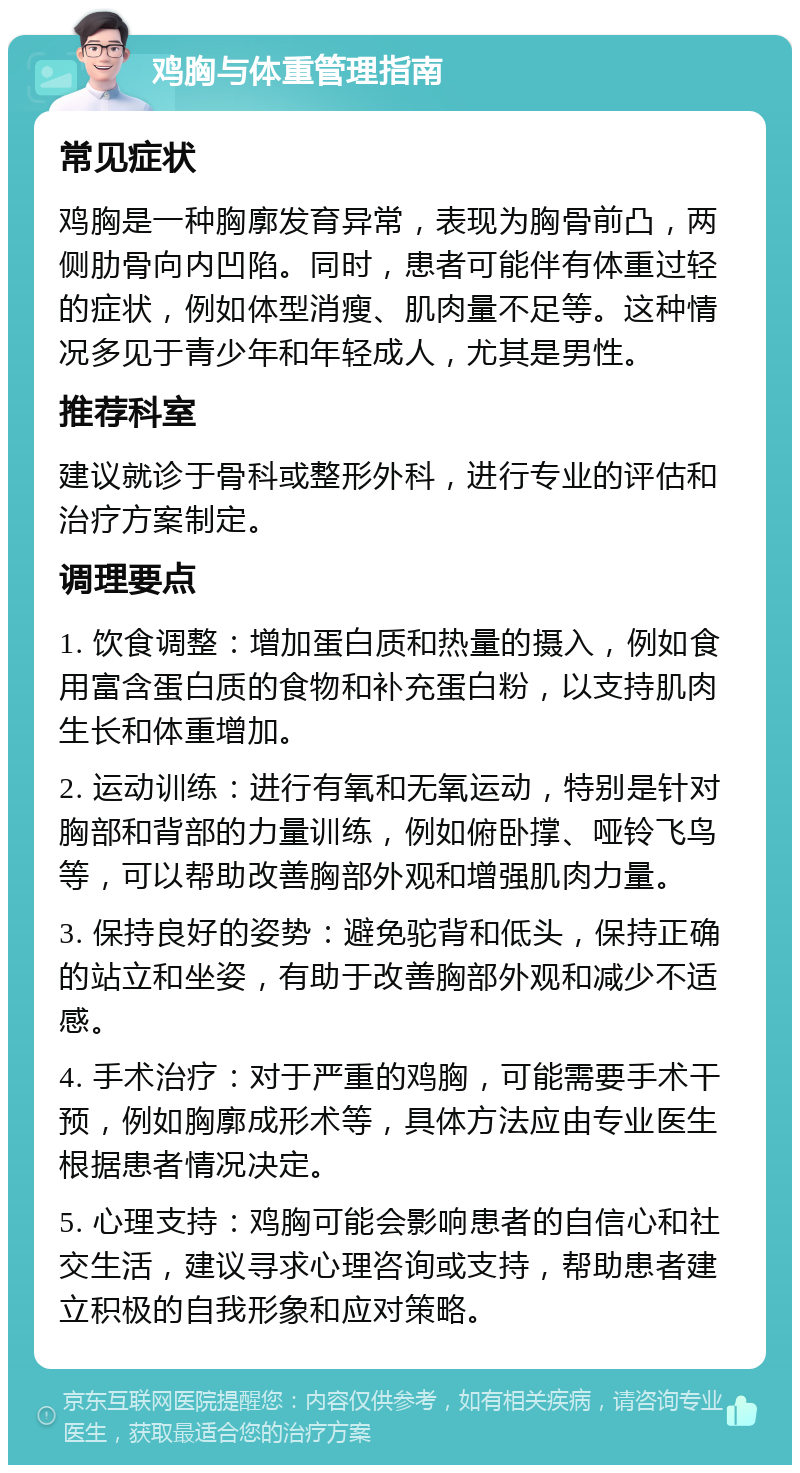 鸡胸与体重管理指南 常见症状 鸡胸是一种胸廓发育异常，表现为胸骨前凸，两侧肋骨向内凹陷。同时，患者可能伴有体重过轻的症状，例如体型消瘦、肌肉量不足等。这种情况多见于青少年和年轻成人，尤其是男性。 推荐科室 建议就诊于骨科或整形外科，进行专业的评估和治疗方案制定。 调理要点 1. 饮食调整：增加蛋白质和热量的摄入，例如食用富含蛋白质的食物和补充蛋白粉，以支持肌肉生长和体重增加。 2. 运动训练：进行有氧和无氧运动，特别是针对胸部和背部的力量训练，例如俯卧撑、哑铃飞鸟等，可以帮助改善胸部外观和增强肌肉力量。 3. 保持良好的姿势：避免驼背和低头，保持正确的站立和坐姿，有助于改善胸部外观和减少不适感。 4. 手术治疗：对于严重的鸡胸，可能需要手术干预，例如胸廓成形术等，具体方法应由专业医生根据患者情况决定。 5. 心理支持：鸡胸可能会影响患者的自信心和社交生活，建议寻求心理咨询或支持，帮助患者建立积极的自我形象和应对策略。