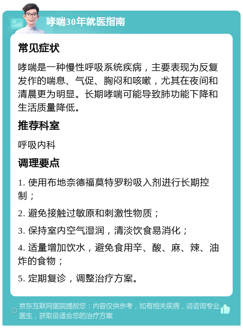 哮喘30年就医指南 常见症状 哮喘是一种慢性呼吸系统疾病，主要表现为反复发作的喘息、气促、胸闷和咳嗽，尤其在夜间和清晨更为明显。长期哮喘可能导致肺功能下降和生活质量降低。 推荐科室 呼吸内科 调理要点 1. 使用布地奈德福莫特罗粉吸入剂进行长期控制； 2. 避免接触过敏原和刺激性物质； 3. 保持室内空气湿润，清淡饮食易消化； 4. 适量增加饮水，避免食用辛、酸、麻、辣、油炸的食物； 5. 定期复诊，调整治疗方案。