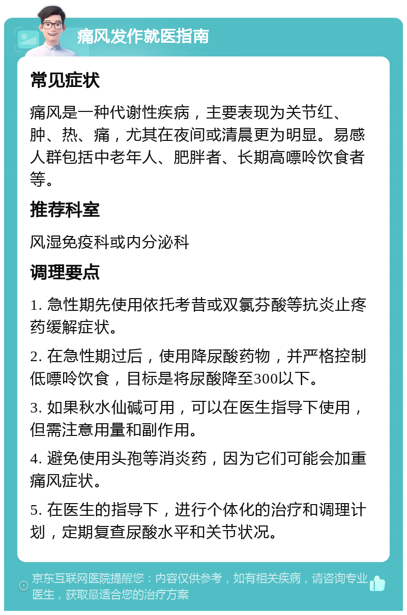 痛风发作就医指南 常见症状 痛风是一种代谢性疾病，主要表现为关节红、肿、热、痛，尤其在夜间或清晨更为明显。易感人群包括中老年人、肥胖者、长期高嘌呤饮食者等。 推荐科室 风湿免疫科或内分泌科 调理要点 1. 急性期先使用依托考昔或双氯芬酸等抗炎止疼药缓解症状。 2. 在急性期过后，使用降尿酸药物，并严格控制低嘌呤饮食，目标是将尿酸降至300以下。 3. 如果秋水仙碱可用，可以在医生指导下使用，但需注意用量和副作用。 4. 避免使用头孢等消炎药，因为它们可能会加重痛风症状。 5. 在医生的指导下，进行个体化的治疗和调理计划，定期复查尿酸水平和关节状况。