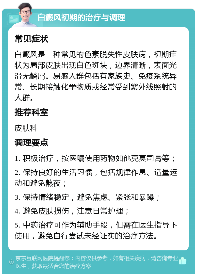 白癜风初期的治疗与调理 常见症状 白癜风是一种常见的色素脱失性皮肤病，初期症状为局部皮肤出现白色斑块，边界清晰，表面光滑无鳞屑。易感人群包括有家族史、免疫系统异常、长期接触化学物质或经常受到紫外线照射的人群。 推荐科室 皮肤科 调理要点 1. 积极治疗，按医嘱使用药物如他克莫司膏等； 2. 保持良好的生活习惯，包括规律作息、适量运动和避免熬夜； 3. 保持情绪稳定，避免焦虑、紧张和暴躁； 4. 避免皮肤损伤，注意日常护理； 5. 中药治疗可作为辅助手段，但需在医生指导下使用，避免自行尝试未经证实的治疗方法。