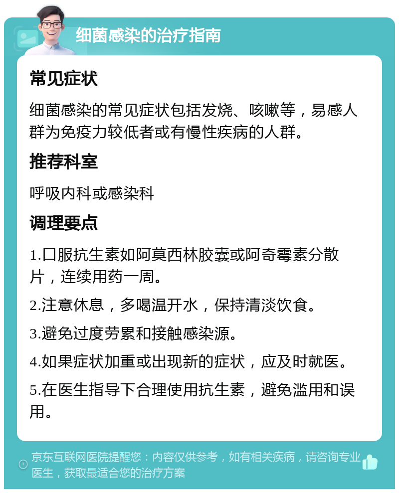 细菌感染的治疗指南 常见症状 细菌感染的常见症状包括发烧、咳嗽等，易感人群为免疫力较低者或有慢性疾病的人群。 推荐科室 呼吸内科或感染科 调理要点 1.口服抗生素如阿莫西林胶囊或阿奇霉素分散片，连续用药一周。 2.注意休息，多喝温开水，保持清淡饮食。 3.避免过度劳累和接触感染源。 4.如果症状加重或出现新的症状，应及时就医。 5.在医生指导下合理使用抗生素，避免滥用和误用。