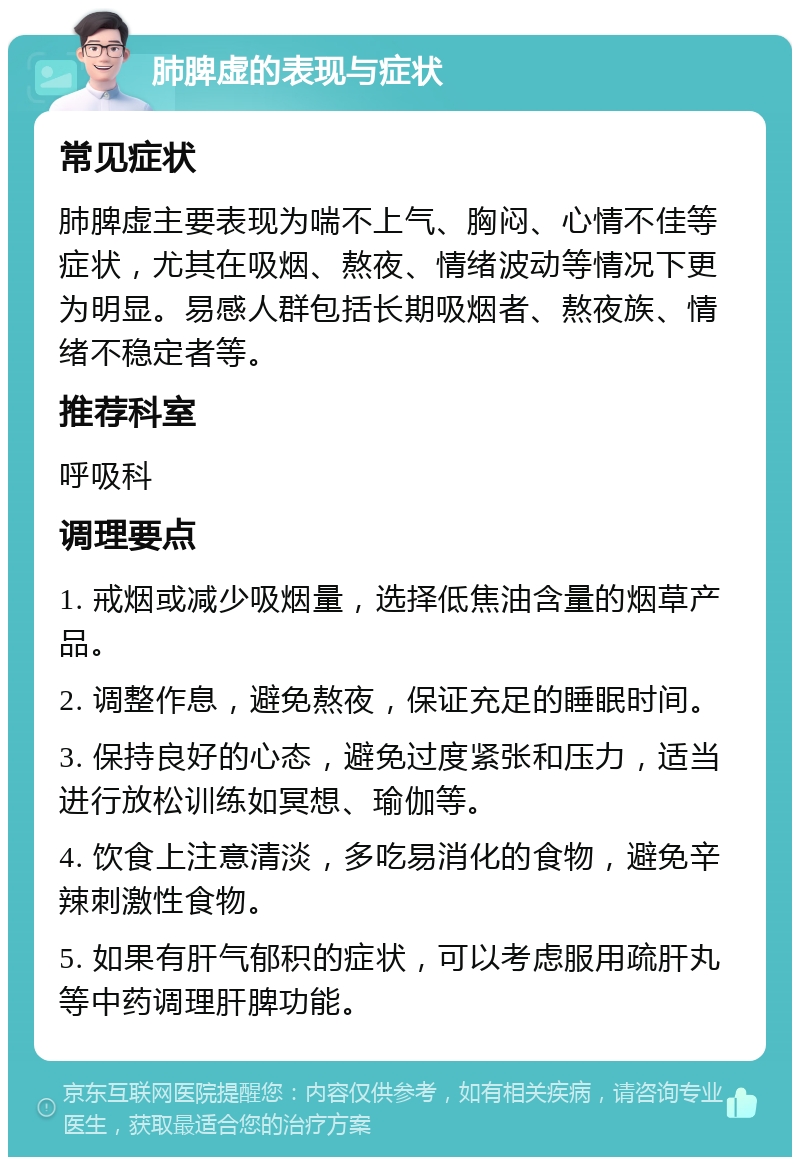 肺脾虚的表现与症状 常见症状 肺脾虚主要表现为喘不上气、胸闷、心情不佳等症状，尤其在吸烟、熬夜、情绪波动等情况下更为明显。易感人群包括长期吸烟者、熬夜族、情绪不稳定者等。 推荐科室 呼吸科 调理要点 1. 戒烟或减少吸烟量，选择低焦油含量的烟草产品。 2. 调整作息，避免熬夜，保证充足的睡眠时间。 3. 保持良好的心态，避免过度紧张和压力，适当进行放松训练如冥想、瑜伽等。 4. 饮食上注意清淡，多吃易消化的食物，避免辛辣刺激性食物。 5. 如果有肝气郁积的症状，可以考虑服用疏肝丸等中药调理肝脾功能。