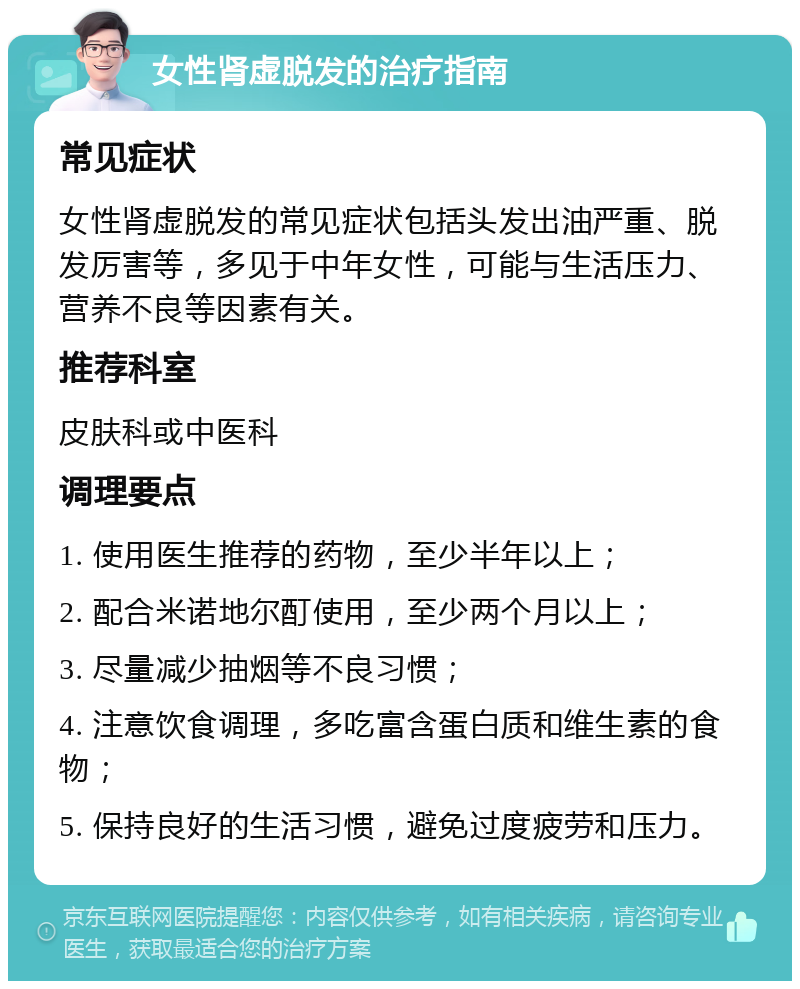 女性肾虚脱发的治疗指南 常见症状 女性肾虚脱发的常见症状包括头发出油严重、脱发厉害等，多见于中年女性，可能与生活压力、营养不良等因素有关。 推荐科室 皮肤科或中医科 调理要点 1. 使用医生推荐的药物，至少半年以上； 2. 配合米诺地尔酊使用，至少两个月以上； 3. 尽量减少抽烟等不良习惯； 4. 注意饮食调理，多吃富含蛋白质和维生素的食物； 5. 保持良好的生活习惯，避免过度疲劳和压力。