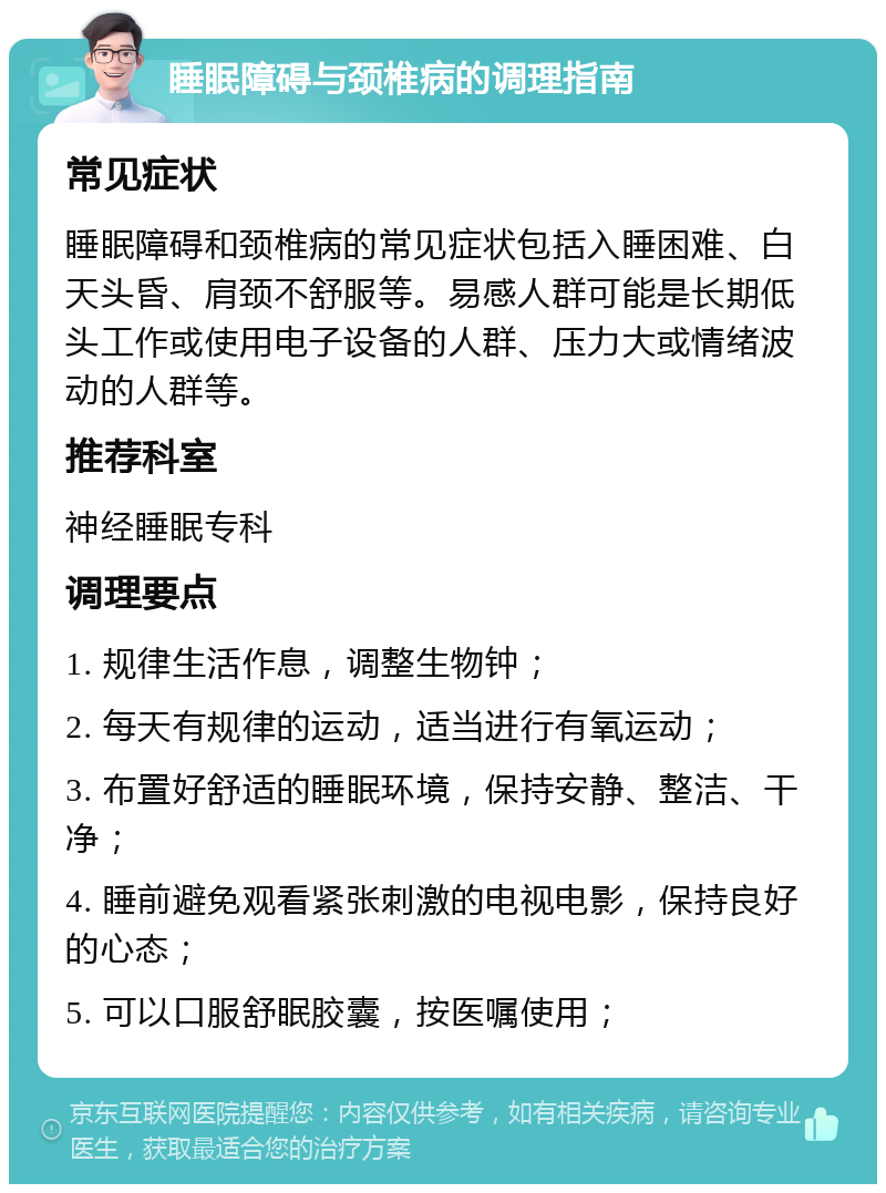 睡眠障碍与颈椎病的调理指南 常见症状 睡眠障碍和颈椎病的常见症状包括入睡困难、白天头昏、肩颈不舒服等。易感人群可能是长期低头工作或使用电子设备的人群、压力大或情绪波动的人群等。 推荐科室 神经睡眠专科 调理要点 1. 规律生活作息，调整生物钟； 2. 每天有规律的运动，适当进行有氧运动； 3. 布置好舒适的睡眠环境，保持安静、整洁、干净； 4. 睡前避免观看紧张刺激的电视电影，保持良好的心态； 5. 可以口服舒眠胶囊，按医嘱使用；