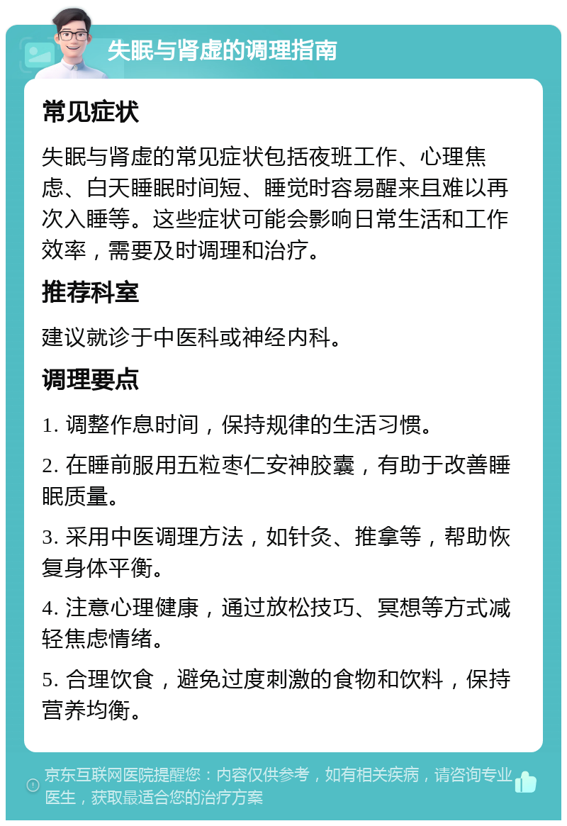 失眠与肾虚的调理指南 常见症状 失眠与肾虚的常见症状包括夜班工作、心理焦虑、白天睡眠时间短、睡觉时容易醒来且难以再次入睡等。这些症状可能会影响日常生活和工作效率，需要及时调理和治疗。 推荐科室 建议就诊于中医科或神经内科。 调理要点 1. 调整作息时间，保持规律的生活习惯。 2. 在睡前服用五粒枣仁安神胶囊，有助于改善睡眠质量。 3. 采用中医调理方法，如针灸、推拿等，帮助恢复身体平衡。 4. 注意心理健康，通过放松技巧、冥想等方式减轻焦虑情绪。 5. 合理饮食，避免过度刺激的食物和饮料，保持营养均衡。