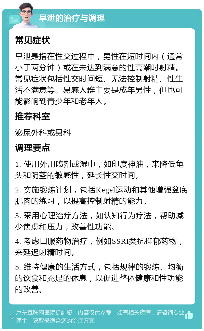 早泄的治疗与调理 常见症状 早泄是指在性交过程中，男性在短时间内（通常小于两分钟）或在未达到满意的性高潮时射精。常见症状包括性交时间短、无法控制射精、性生活不满意等。易感人群主要是成年男性，但也可能影响到青少年和老年人。 推荐科室 泌尿外科或男科 调理要点 1. 使用外用喷剂或湿巾，如印度神油，来降低龟头和阴茎的敏感性，延长性交时间。 2. 实施锻炼计划，包括Kegel运动和其他增强盆底肌肉的练习，以提高控制射精的能力。 3. 采用心理治疗方法，如认知行为疗法，帮助减少焦虑和压力，改善性功能。 4. 考虑口服药物治疗，例如SSRI类抗抑郁药物，来延迟射精时间。 5. 维持健康的生活方式，包括规律的锻炼、均衡的饮食和充足的休息，以促进整体健康和性功能的改善。