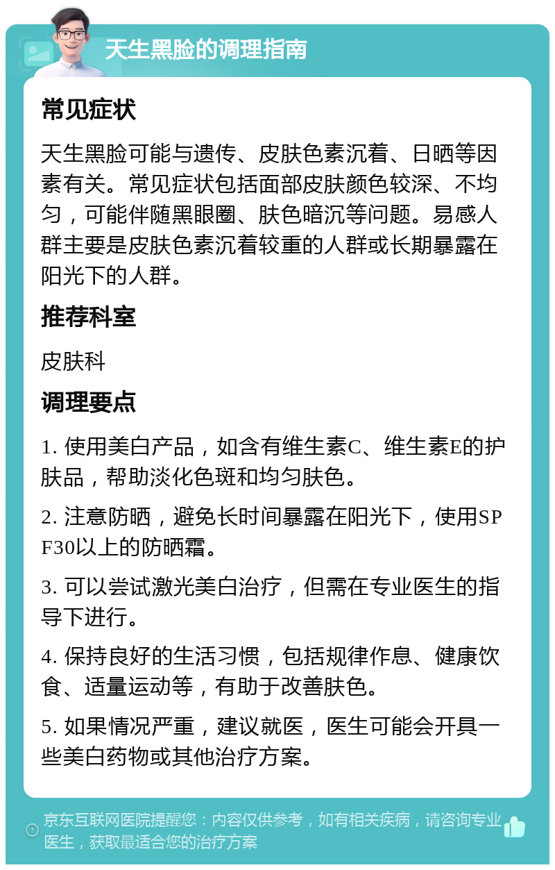 天生黑脸的调理指南 常见症状 天生黑脸可能与遗传、皮肤色素沉着、日晒等因素有关。常见症状包括面部皮肤颜色较深、不均匀，可能伴随黑眼圈、肤色暗沉等问题。易感人群主要是皮肤色素沉着较重的人群或长期暴露在阳光下的人群。 推荐科室 皮肤科 调理要点 1. 使用美白产品，如含有维生素C、维生素E的护肤品，帮助淡化色斑和均匀肤色。 2. 注意防晒，避免长时间暴露在阳光下，使用SPF30以上的防晒霜。 3. 可以尝试激光美白治疗，但需在专业医生的指导下进行。 4. 保持良好的生活习惯，包括规律作息、健康饮食、适量运动等，有助于改善肤色。 5. 如果情况严重，建议就医，医生可能会开具一些美白药物或其他治疗方案。