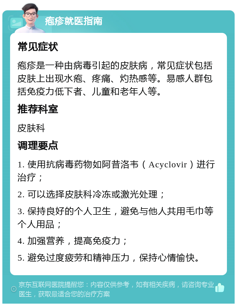 疱疹就医指南 常见症状 疱疹是一种由病毒引起的皮肤病，常见症状包括皮肤上出现水疱、疼痛、灼热感等。易感人群包括免疫力低下者、儿童和老年人等。 推荐科室 皮肤科 调理要点 1. 使用抗病毒药物如阿昔洛韦（Acyclovir）进行治疗； 2. 可以选择皮肤科冷冻或激光处理； 3. 保持良好的个人卫生，避免与他人共用毛巾等个人用品； 4. 加强营养，提高免疫力； 5. 避免过度疲劳和精神压力，保持心情愉快。