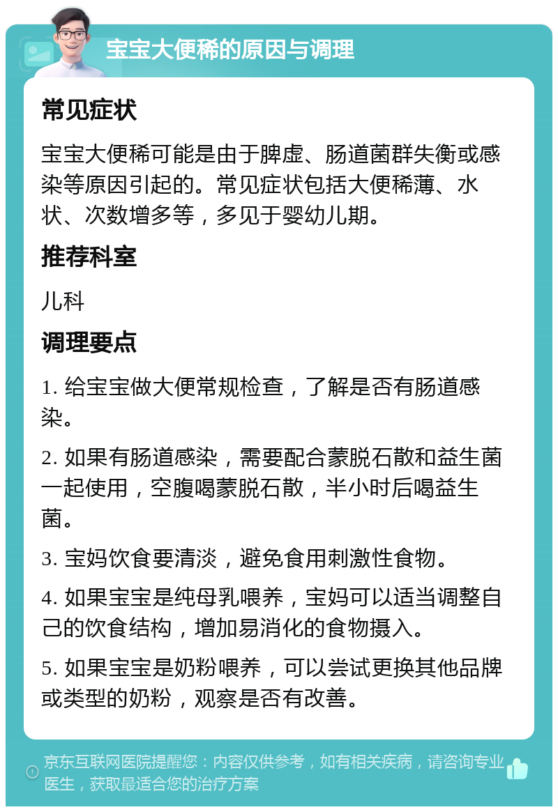 宝宝大便稀的原因与调理 常见症状 宝宝大便稀可能是由于脾虚、肠道菌群失衡或感染等原因引起的。常见症状包括大便稀薄、水状、次数增多等，多见于婴幼儿期。 推荐科室 儿科 调理要点 1. 给宝宝做大便常规检查，了解是否有肠道感染。 2. 如果有肠道感染，需要配合蒙脱石散和益生菌一起使用，空腹喝蒙脱石散，半小时后喝益生菌。 3. 宝妈饮食要清淡，避免食用刺激性食物。 4. 如果宝宝是纯母乳喂养，宝妈可以适当调整自己的饮食结构，增加易消化的食物摄入。 5. 如果宝宝是奶粉喂养，可以尝试更换其他品牌或类型的奶粉，观察是否有改善。