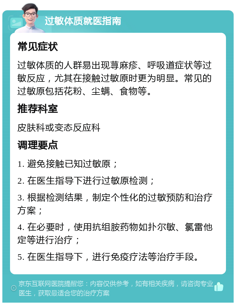 过敏体质就医指南 常见症状 过敏体质的人群易出现荨麻疹、呼吸道症状等过敏反应，尤其在接触过敏原时更为明显。常见的过敏原包括花粉、尘螨、食物等。 推荐科室 皮肤科或变态反应科 调理要点 1. 避免接触已知过敏原； 2. 在医生指导下进行过敏原检测； 3. 根据检测结果，制定个性化的过敏预防和治疗方案； 4. 在必要时，使用抗组胺药物如扑尔敏、氯雷他定等进行治疗； 5. 在医生指导下，进行免疫疗法等治疗手段。