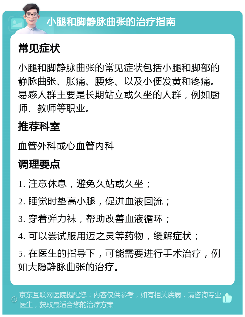 小腿和脚静脉曲张的治疗指南 常见症状 小腿和脚静脉曲张的常见症状包括小腿和脚部的静脉曲张、胀痛、腰疼、以及小便发黄和疼痛。易感人群主要是长期站立或久坐的人群，例如厨师、教师等职业。 推荐科室 血管外科或心血管内科 调理要点 1. 注意休息，避免久站或久坐； 2. 睡觉时垫高小腿，促进血液回流； 3. 穿着弹力袜，帮助改善血液循环； 4. 可以尝试服用迈之灵等药物，缓解症状； 5. 在医生的指导下，可能需要进行手术治疗，例如大隐静脉曲张的治疗。