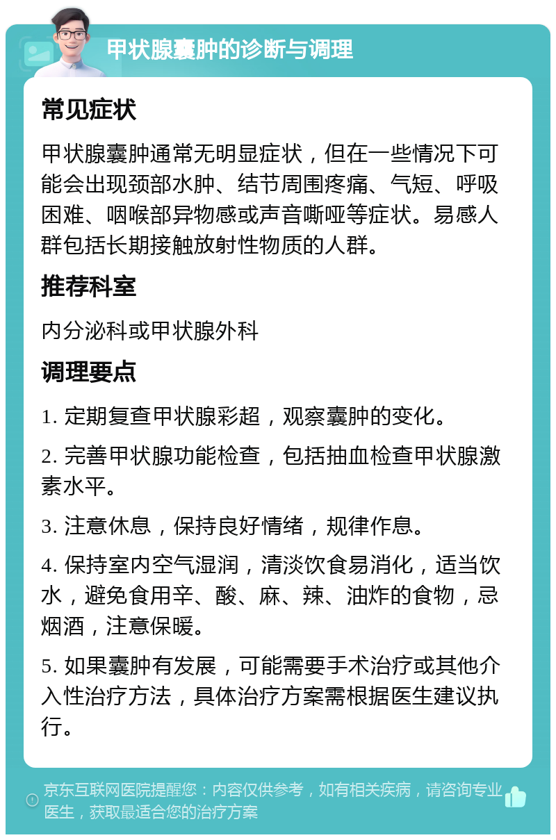 甲状腺囊肿的诊断与调理 常见症状 甲状腺囊肿通常无明显症状，但在一些情况下可能会出现颈部水肿、结节周围疼痛、气短、呼吸困难、咽喉部异物感或声音嘶哑等症状。易感人群包括长期接触放射性物质的人群。 推荐科室 内分泌科或甲状腺外科 调理要点 1. 定期复查甲状腺彩超，观察囊肿的变化。 2. 完善甲状腺功能检查，包括抽血检查甲状腺激素水平。 3. 注意休息，保持良好情绪，规律作息。 4. 保持室内空气湿润，清淡饮食易消化，适当饮水，避免食用辛、酸、麻、辣、油炸的食物，忌烟酒，注意保暖。 5. 如果囊肿有发展，可能需要手术治疗或其他介入性治疗方法，具体治疗方案需根据医生建议执行。