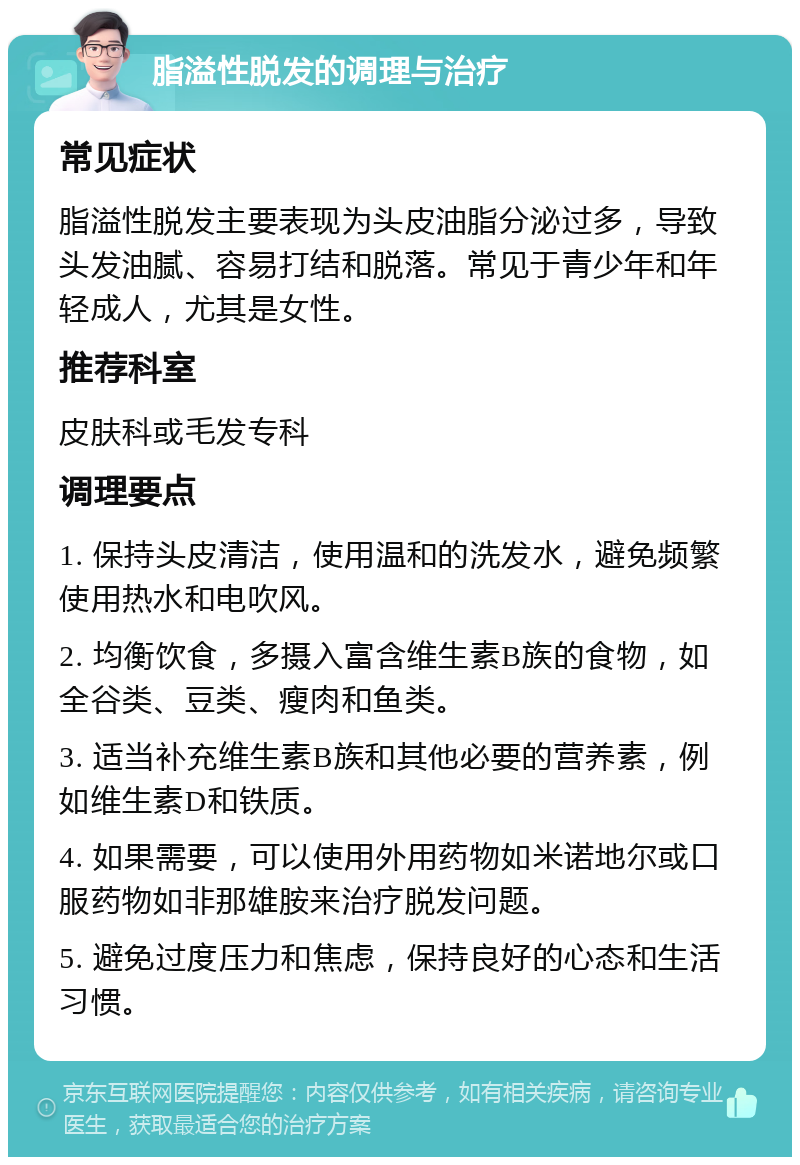 脂溢性脱发的调理与治疗 常见症状 脂溢性脱发主要表现为头皮油脂分泌过多，导致头发油腻、容易打结和脱落。常见于青少年和年轻成人，尤其是女性。 推荐科室 皮肤科或毛发专科 调理要点 1. 保持头皮清洁，使用温和的洗发水，避免频繁使用热水和电吹风。 2. 均衡饮食，多摄入富含维生素B族的食物，如全谷类、豆类、瘦肉和鱼类。 3. 适当补充维生素B族和其他必要的营养素，例如维生素D和铁质。 4. 如果需要，可以使用外用药物如米诺地尔或口服药物如非那雄胺来治疗脱发问题。 5. 避免过度压力和焦虑，保持良好的心态和生活习惯。