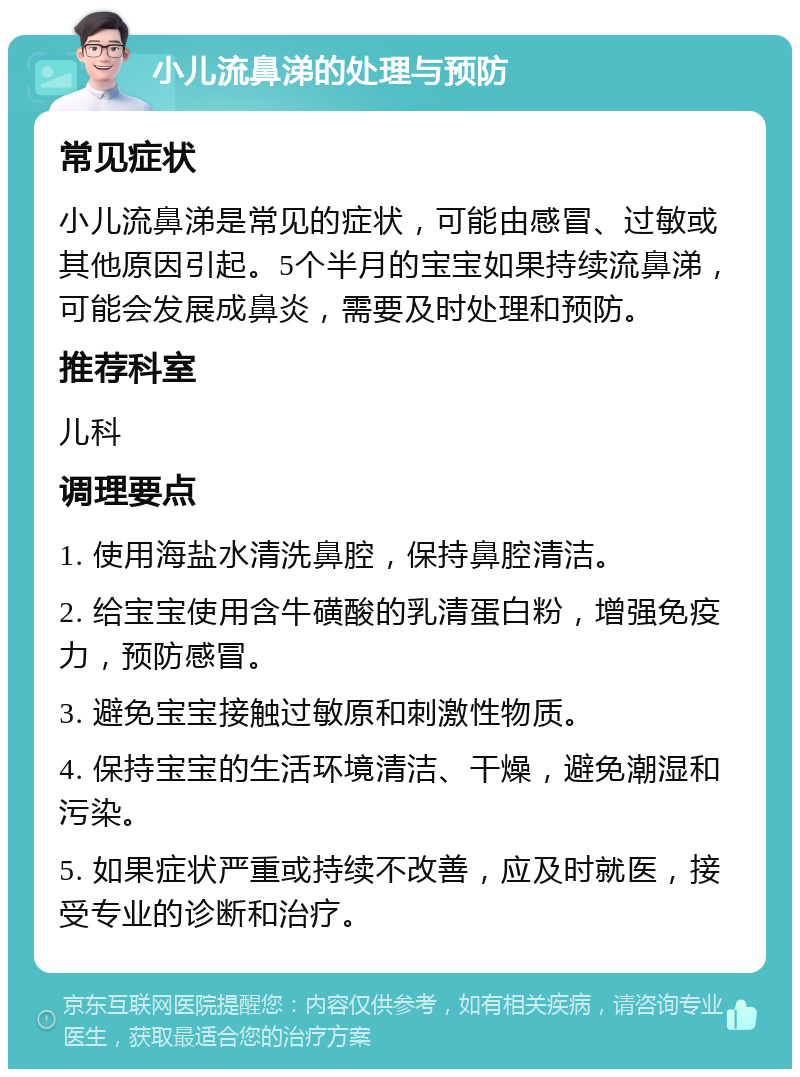 小儿流鼻涕的处理与预防 常见症状 小儿流鼻涕是常见的症状，可能由感冒、过敏或其他原因引起。5个半月的宝宝如果持续流鼻涕，可能会发展成鼻炎，需要及时处理和预防。 推荐科室 儿科 调理要点 1. 使用海盐水清洗鼻腔，保持鼻腔清洁。 2. 给宝宝使用含牛磺酸的乳清蛋白粉，增强免疫力，预防感冒。 3. 避免宝宝接触过敏原和刺激性物质。 4. 保持宝宝的生活环境清洁、干燥，避免潮湿和污染。 5. 如果症状严重或持续不改善，应及时就医，接受专业的诊断和治疗。