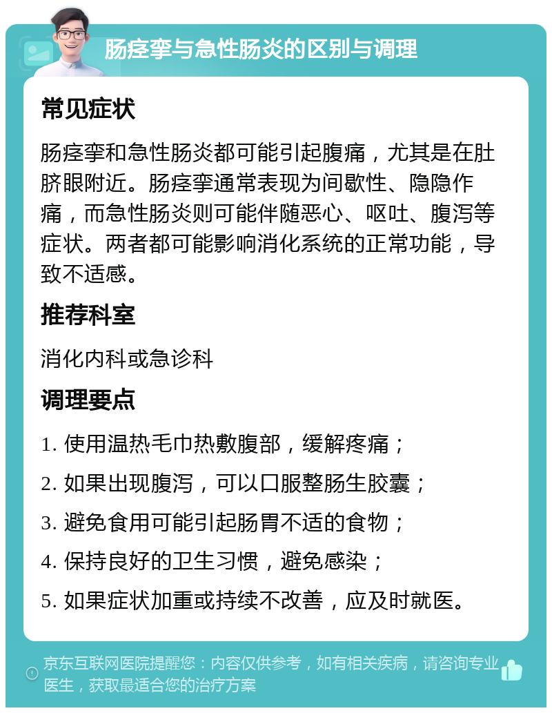 肠痉挛与急性肠炎的区别与调理 常见症状 肠痉挛和急性肠炎都可能引起腹痛，尤其是在肚脐眼附近。肠痉挛通常表现为间歇性、隐隐作痛，而急性肠炎则可能伴随恶心、呕吐、腹泻等症状。两者都可能影响消化系统的正常功能，导致不适感。 推荐科室 消化内科或急诊科 调理要点 1. 使用温热毛巾热敷腹部，缓解疼痛； 2. 如果出现腹泻，可以口服整肠生胶囊； 3. 避免食用可能引起肠胃不适的食物； 4. 保持良好的卫生习惯，避免感染； 5. 如果症状加重或持续不改善，应及时就医。