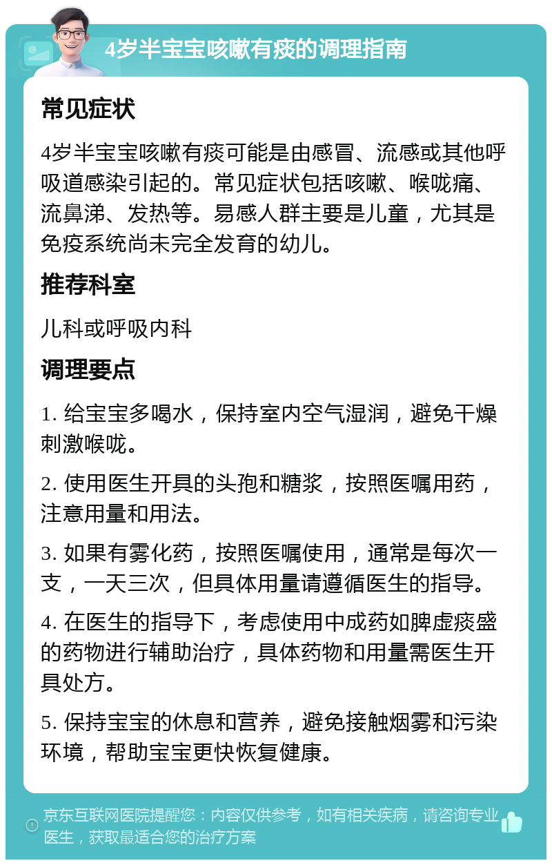 4岁半宝宝咳嗽有痰的调理指南 常见症状 4岁半宝宝咳嗽有痰可能是由感冒、流感或其他呼吸道感染引起的。常见症状包括咳嗽、喉咙痛、流鼻涕、发热等。易感人群主要是儿童，尤其是免疫系统尚未完全发育的幼儿。 推荐科室 儿科或呼吸内科 调理要点 1. 给宝宝多喝水，保持室内空气湿润，避免干燥刺激喉咙。 2. 使用医生开具的头孢和糖浆，按照医嘱用药，注意用量和用法。 3. 如果有雾化药，按照医嘱使用，通常是每次一支，一天三次，但具体用量请遵循医生的指导。 4. 在医生的指导下，考虑使用中成药如脾虚痰盛的药物进行辅助治疗，具体药物和用量需医生开具处方。 5. 保持宝宝的休息和营养，避免接触烟雾和污染环境，帮助宝宝更快恢复健康。