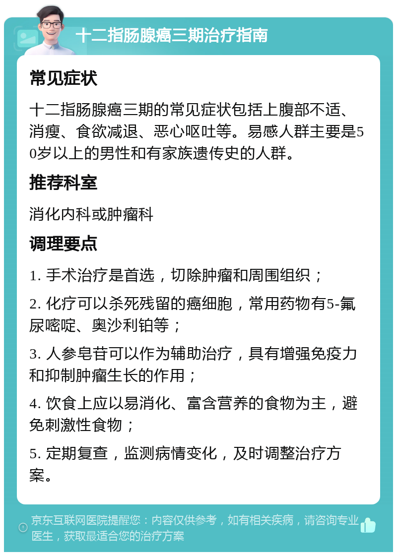 十二指肠腺癌三期治疗指南 常见症状 十二指肠腺癌三期的常见症状包括上腹部不适、消瘦、食欲减退、恶心呕吐等。易感人群主要是50岁以上的男性和有家族遗传史的人群。 推荐科室 消化内科或肿瘤科 调理要点 1. 手术治疗是首选，切除肿瘤和周围组织； 2. 化疗可以杀死残留的癌细胞，常用药物有5-氟尿嘧啶、奥沙利铂等； 3. 人参皂苷可以作为辅助治疗，具有增强免疫力和抑制肿瘤生长的作用； 4. 饮食上应以易消化、富含营养的食物为主，避免刺激性食物； 5. 定期复查，监测病情变化，及时调整治疗方案。