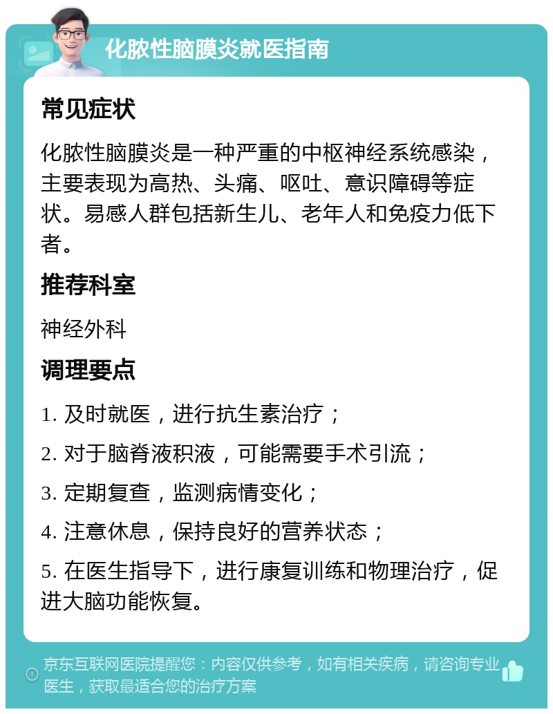 化脓性脑膜炎就医指南 常见症状 化脓性脑膜炎是一种严重的中枢神经系统感染，主要表现为高热、头痛、呕吐、意识障碍等症状。易感人群包括新生儿、老年人和免疫力低下者。 推荐科室 神经外科 调理要点 1. 及时就医，进行抗生素治疗； 2. 对于脑脊液积液，可能需要手术引流； 3. 定期复查，监测病情变化； 4. 注意休息，保持良好的营养状态； 5. 在医生指导下，进行康复训练和物理治疗，促进大脑功能恢复。