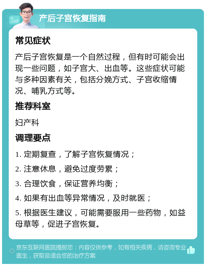 产后子宫恢复指南 常见症状 产后子宫恢复是一个自然过程，但有时可能会出现一些问题，如子宫大、出血等。这些症状可能与多种因素有关，包括分娩方式、子宫收缩情况、哺乳方式等。 推荐科室 妇产科 调理要点 1. 定期复查，了解子宫恢复情况； 2. 注意休息，避免过度劳累； 3. 合理饮食，保证营养均衡； 4. 如果有出血等异常情况，及时就医； 5. 根据医生建议，可能需要服用一些药物，如益母草等，促进子宫恢复。