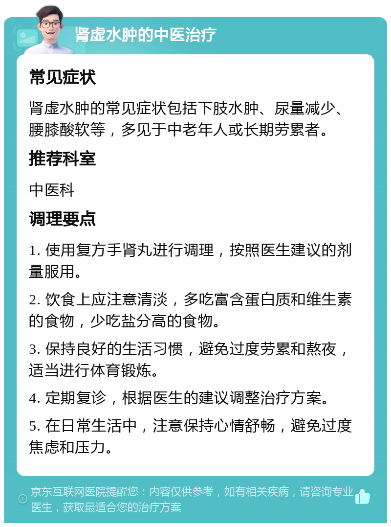 肾虚水肿的中医治疗 常见症状 肾虚水肿的常见症状包括下肢水肿、尿量减少、腰膝酸软等，多见于中老年人或长期劳累者。 推荐科室 中医科 调理要点 1. 使用复方手肾丸进行调理，按照医生建议的剂量服用。 2. 饮食上应注意清淡，多吃富含蛋白质和维生素的食物，少吃盐分高的食物。 3. 保持良好的生活习惯，避免过度劳累和熬夜，适当进行体育锻炼。 4. 定期复诊，根据医生的建议调整治疗方案。 5. 在日常生活中，注意保持心情舒畅，避免过度焦虑和压力。