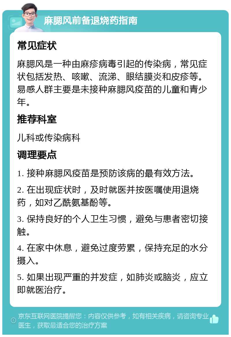 麻腮风前备退烧药指南 常见症状 麻腮风是一种由麻疹病毒引起的传染病，常见症状包括发热、咳嗽、流涕、眼结膜炎和皮疹等。易感人群主要是未接种麻腮风疫苗的儿童和青少年。 推荐科室 儿科或传染病科 调理要点 1. 接种麻腮风疫苗是预防该病的最有效方法。 2. 在出现症状时，及时就医并按医嘱使用退烧药，如对乙酰氨基酚等。 3. 保持良好的个人卫生习惯，避免与患者密切接触。 4. 在家中休息，避免过度劳累，保持充足的水分摄入。 5. 如果出现严重的并发症，如肺炎或脑炎，应立即就医治疗。