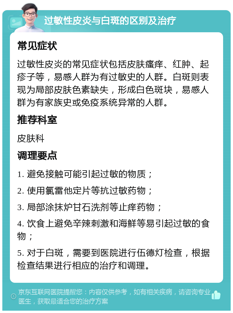 过敏性皮炎与白斑的区别及治疗 常见症状 过敏性皮炎的常见症状包括皮肤瘙痒、红肿、起疹子等，易感人群为有过敏史的人群。白斑则表现为局部皮肤色素缺失，形成白色斑块，易感人群为有家族史或免疫系统异常的人群。 推荐科室 皮肤科 调理要点 1. 避免接触可能引起过敏的物质； 2. 使用氯雷他定片等抗过敏药物； 3. 局部涂抹炉甘石洗剂等止痒药物； 4. 饮食上避免辛辣刺激和海鲜等易引起过敏的食物； 5. 对于白斑，需要到医院进行伍德灯检查，根据检查结果进行相应的治疗和调理。