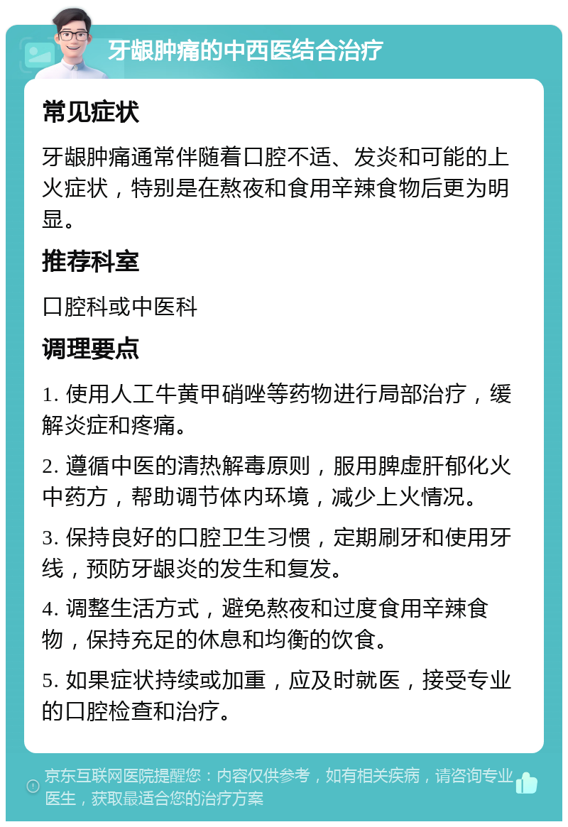 牙龈肿痛的中西医结合治疗 常见症状 牙龈肿痛通常伴随着口腔不适、发炎和可能的上火症状，特别是在熬夜和食用辛辣食物后更为明显。 推荐科室 口腔科或中医科 调理要点 1. 使用人工牛黄甲硝唑等药物进行局部治疗，缓解炎症和疼痛。 2. 遵循中医的清热解毒原则，服用脾虚肝郁化火中药方，帮助调节体内环境，减少上火情况。 3. 保持良好的口腔卫生习惯，定期刷牙和使用牙线，预防牙龈炎的发生和复发。 4. 调整生活方式，避免熬夜和过度食用辛辣食物，保持充足的休息和均衡的饮食。 5. 如果症状持续或加重，应及时就医，接受专业的口腔检查和治疗。