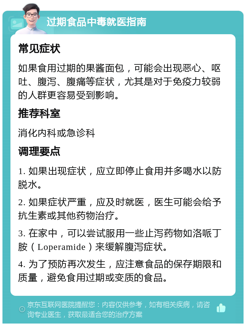 过期食品中毒就医指南 常见症状 如果食用过期的果酱面包，可能会出现恶心、呕吐、腹泻、腹痛等症状，尤其是对于免疫力较弱的人群更容易受到影响。 推荐科室 消化内科或急诊科 调理要点 1. 如果出现症状，应立即停止食用并多喝水以防脱水。 2. 如果症状严重，应及时就医，医生可能会给予抗生素或其他药物治疗。 3. 在家中，可以尝试服用一些止泻药物如洛哌丁胺（Loperamide）来缓解腹泻症状。 4. 为了预防再次发生，应注意食品的保存期限和质量，避免食用过期或变质的食品。