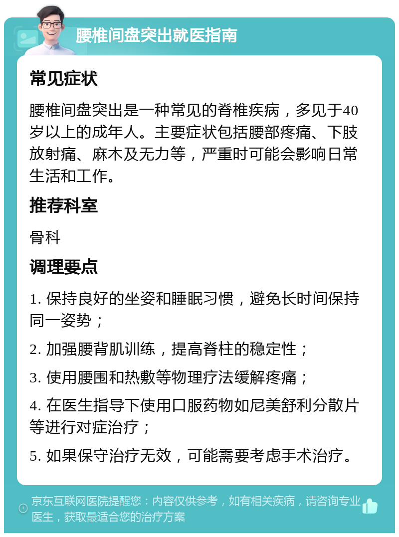 腰椎间盘突出就医指南 常见症状 腰椎间盘突出是一种常见的脊椎疾病，多见于40岁以上的成年人。主要症状包括腰部疼痛、下肢放射痛、麻木及无力等，严重时可能会影响日常生活和工作。 推荐科室 骨科 调理要点 1. 保持良好的坐姿和睡眠习惯，避免长时间保持同一姿势； 2. 加强腰背肌训练，提高脊柱的稳定性； 3. 使用腰围和热敷等物理疗法缓解疼痛； 4. 在医生指导下使用口服药物如尼美舒利分散片等进行对症治疗； 5. 如果保守治疗无效，可能需要考虑手术治疗。