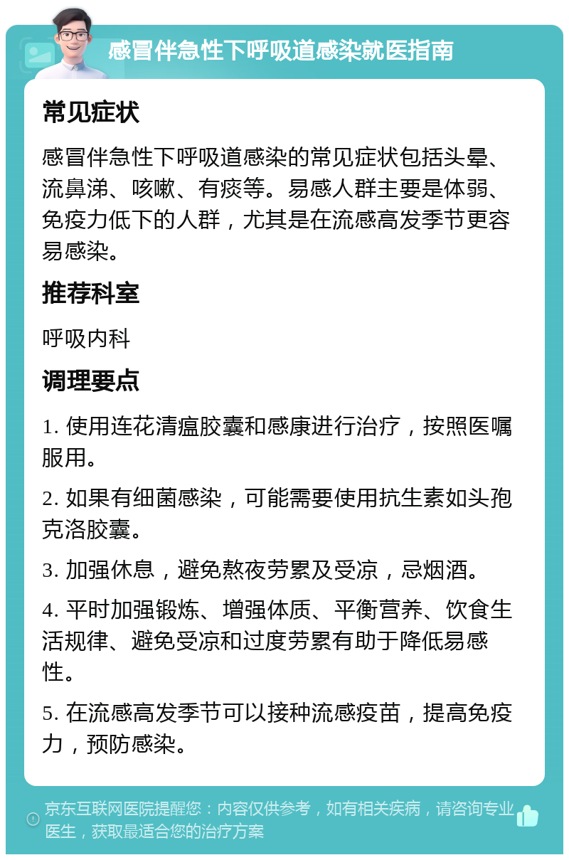 感冒伴急性下呼吸道感染就医指南 常见症状 感冒伴急性下呼吸道感染的常见症状包括头晕、流鼻涕、咳嗽、有痰等。易感人群主要是体弱、免疫力低下的人群，尤其是在流感高发季节更容易感染。 推荐科室 呼吸内科 调理要点 1. 使用连花清瘟胶囊和感康进行治疗，按照医嘱服用。 2. 如果有细菌感染，可能需要使用抗生素如头孢克洛胶囊。 3. 加强休息，避免熬夜劳累及受凉，忌烟酒。 4. 平时加强锻炼、增强体质、平衡营养、饮食生活规律、避免受凉和过度劳累有助于降低易感性。 5. 在流感高发季节可以接种流感疫苗，提高免疫力，预防感染。