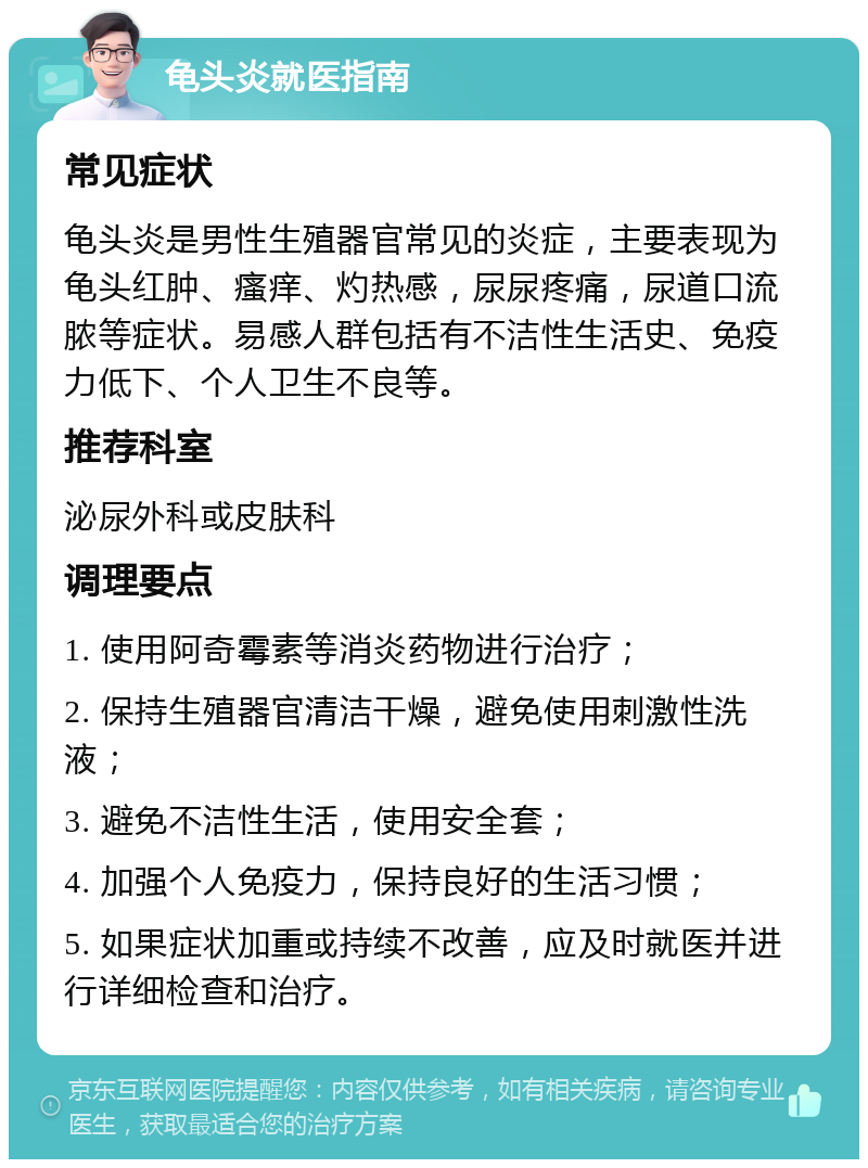 龟头炎就医指南 常见症状 龟头炎是男性生殖器官常见的炎症，主要表现为龟头红肿、瘙痒、灼热感，尿尿疼痛，尿道口流脓等症状。易感人群包括有不洁性生活史、免疫力低下、个人卫生不良等。 推荐科室 泌尿外科或皮肤科 调理要点 1. 使用阿奇霉素等消炎药物进行治疗； 2. 保持生殖器官清洁干燥，避免使用刺激性洗液； 3. 避免不洁性生活，使用安全套； 4. 加强个人免疫力，保持良好的生活习惯； 5. 如果症状加重或持续不改善，应及时就医并进行详细检查和治疗。