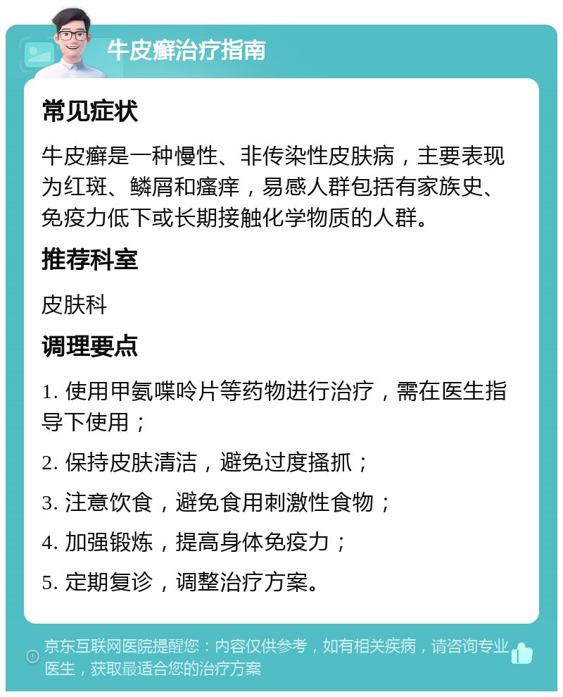 牛皮癣治疗指南 常见症状 牛皮癣是一种慢性、非传染性皮肤病，主要表现为红斑、鳞屑和瘙痒，易感人群包括有家族史、免疫力低下或长期接触化学物质的人群。 推荐科室 皮肤科 调理要点 1. 使用甲氨喋呤片等药物进行治疗，需在医生指导下使用； 2. 保持皮肤清洁，避免过度搔抓； 3. 注意饮食，避免食用刺激性食物； 4. 加强锻炼，提高身体免疫力； 5. 定期复诊，调整治疗方案。