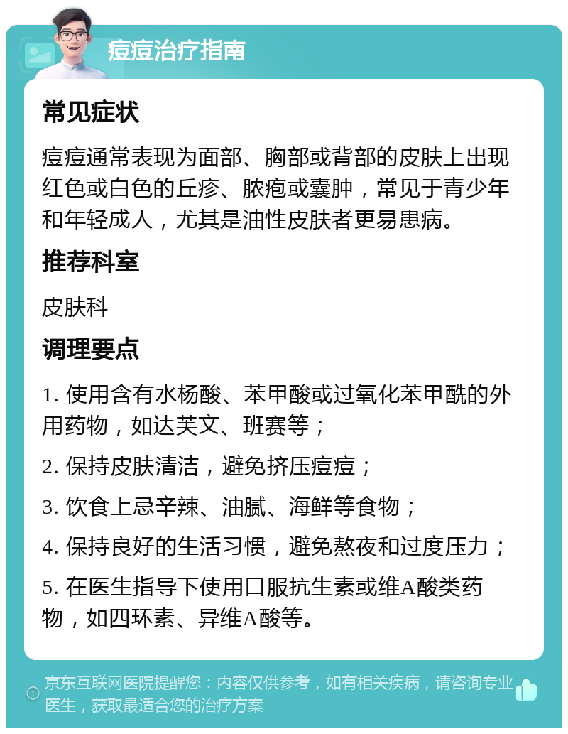 痘痘治疗指南 常见症状 痘痘通常表现为面部、胸部或背部的皮肤上出现红色或白色的丘疹、脓疱或囊肿，常见于青少年和年轻成人，尤其是油性皮肤者更易患病。 推荐科室 皮肤科 调理要点 1. 使用含有水杨酸、苯甲酸或过氧化苯甲酰的外用药物，如达芙文、班赛等； 2. 保持皮肤清洁，避免挤压痘痘； 3. 饮食上忌辛辣、油腻、海鲜等食物； 4. 保持良好的生活习惯，避免熬夜和过度压力； 5. 在医生指导下使用口服抗生素或维A酸类药物，如四环素、异维A酸等。