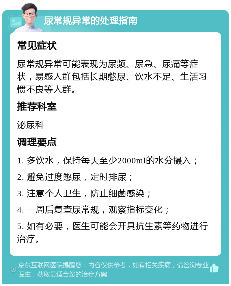 尿常规异常的处理指南 常见症状 尿常规异常可能表现为尿频、尿急、尿痛等症状，易感人群包括长期憋尿、饮水不足、生活习惯不良等人群。 推荐科室 泌尿科 调理要点 1. 多饮水，保持每天至少2000ml的水分摄入； 2. 避免过度憋尿，定时排尿； 3. 注意个人卫生，防止细菌感染； 4. 一周后复查尿常规，观察指标变化； 5. 如有必要，医生可能会开具抗生素等药物进行治疗。