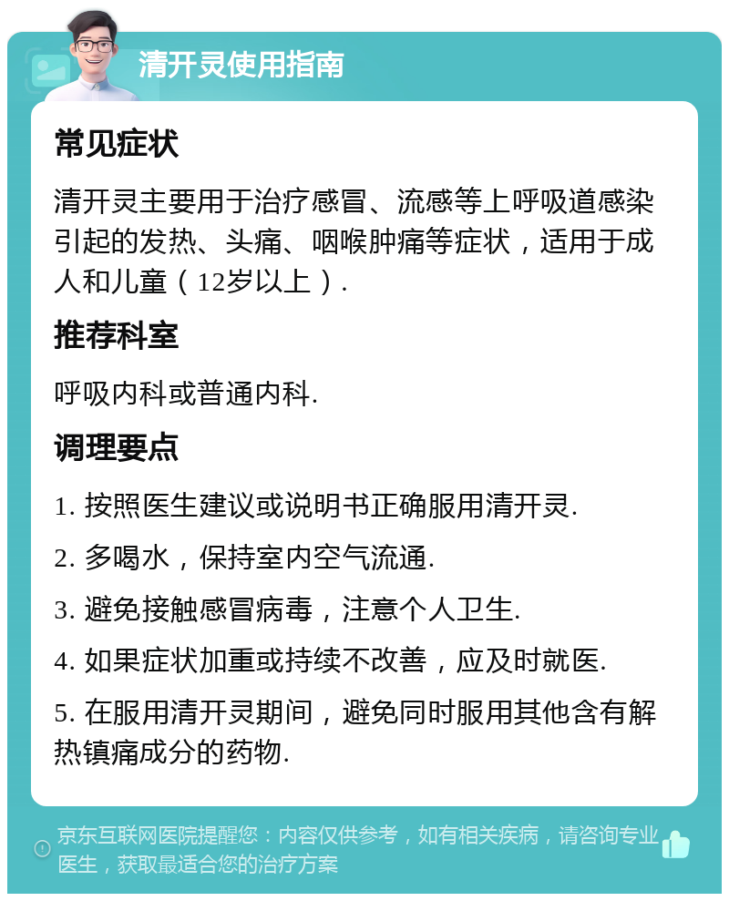 清开灵使用指南 常见症状 清开灵主要用于治疗感冒、流感等上呼吸道感染引起的发热、头痛、咽喉肿痛等症状，适用于成人和儿童（12岁以上）. 推荐科室 呼吸内科或普通内科. 调理要点 1. 按照医生建议或说明书正确服用清开灵. 2. 多喝水，保持室内空气流通. 3. 避免接触感冒病毒，注意个人卫生. 4. 如果症状加重或持续不改善，应及时就医. 5. 在服用清开灵期间，避免同时服用其他含有解热镇痛成分的药物.