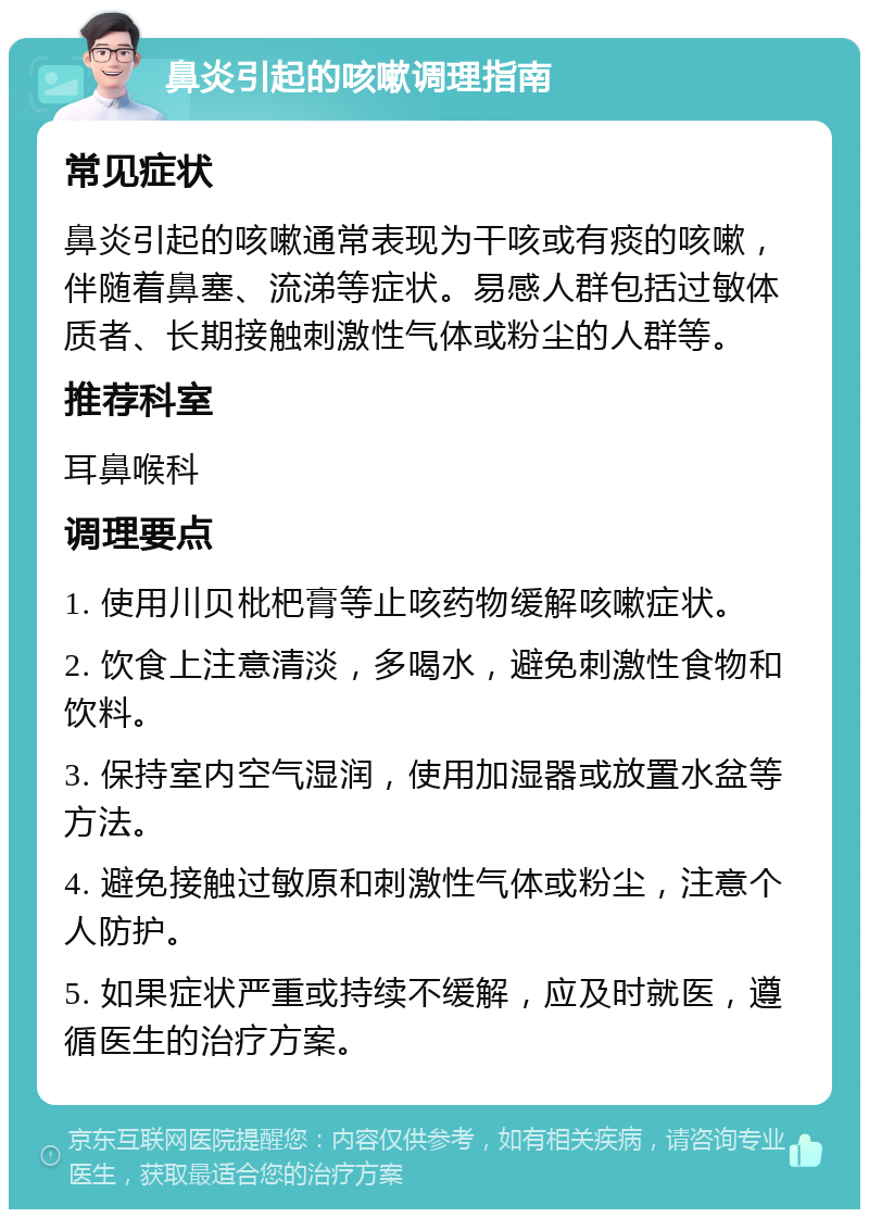 鼻炎引起的咳嗽调理指南 常见症状 鼻炎引起的咳嗽通常表现为干咳或有痰的咳嗽，伴随着鼻塞、流涕等症状。易感人群包括过敏体质者、长期接触刺激性气体或粉尘的人群等。 推荐科室 耳鼻喉科 调理要点 1. 使用川贝枇杷膏等止咳药物缓解咳嗽症状。 2. 饮食上注意清淡，多喝水，避免刺激性食物和饮料。 3. 保持室内空气湿润，使用加湿器或放置水盆等方法。 4. 避免接触过敏原和刺激性气体或粉尘，注意个人防护。 5. 如果症状严重或持续不缓解，应及时就医，遵循医生的治疗方案。