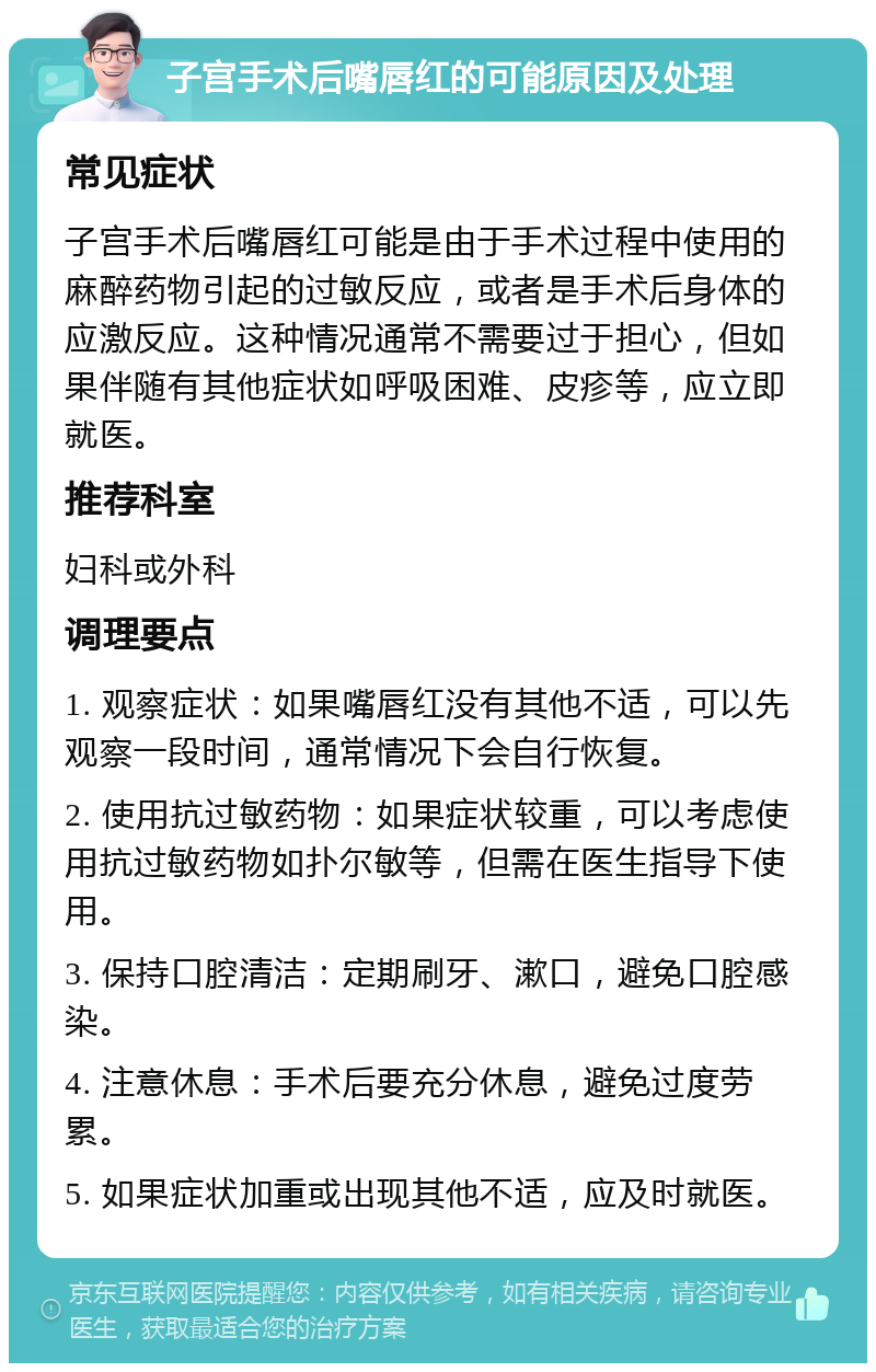 子宫手术后嘴唇红的可能原因及处理 常见症状 子宫手术后嘴唇红可能是由于手术过程中使用的麻醉药物引起的过敏反应，或者是手术后身体的应激反应。这种情况通常不需要过于担心，但如果伴随有其他症状如呼吸困难、皮疹等，应立即就医。 推荐科室 妇科或外科 调理要点 1. 观察症状：如果嘴唇红没有其他不适，可以先观察一段时间，通常情况下会自行恢复。 2. 使用抗过敏药物：如果症状较重，可以考虑使用抗过敏药物如扑尔敏等，但需在医生指导下使用。 3. 保持口腔清洁：定期刷牙、漱口，避免口腔感染。 4. 注意休息：手术后要充分休息，避免过度劳累。 5. 如果症状加重或出现其他不适，应及时就医。