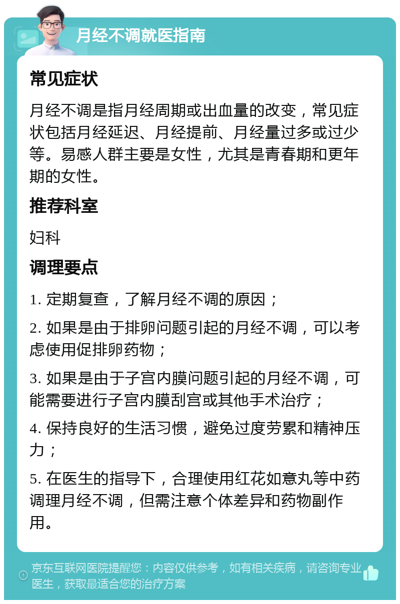 月经不调就医指南 常见症状 月经不调是指月经周期或出血量的改变，常见症状包括月经延迟、月经提前、月经量过多或过少等。易感人群主要是女性，尤其是青春期和更年期的女性。 推荐科室 妇科 调理要点 1. 定期复查，了解月经不调的原因； 2. 如果是由于排卵问题引起的月经不调，可以考虑使用促排卵药物； 3. 如果是由于子宫内膜问题引起的月经不调，可能需要进行子宫内膜刮宫或其他手术治疗； 4. 保持良好的生活习惯，避免过度劳累和精神压力； 5. 在医生的指导下，合理使用红花如意丸等中药调理月经不调，但需注意个体差异和药物副作用。