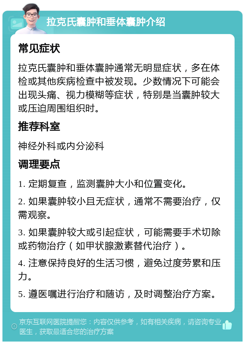 拉克氏囊肿和垂体囊肿介绍 常见症状 拉克氏囊肿和垂体囊肿通常无明显症状，多在体检或其他疾病检查中被发现。少数情况下可能会出现头痛、视力模糊等症状，特别是当囊肿较大或压迫周围组织时。 推荐科室 神经外科或内分泌科 调理要点 1. 定期复查，监测囊肿大小和位置变化。 2. 如果囊肿较小且无症状，通常不需要治疗，仅需观察。 3. 如果囊肿较大或引起症状，可能需要手术切除或药物治疗（如甲状腺激素替代治疗）。 4. 注意保持良好的生活习惯，避免过度劳累和压力。 5. 遵医嘱进行治疗和随访，及时调整治疗方案。